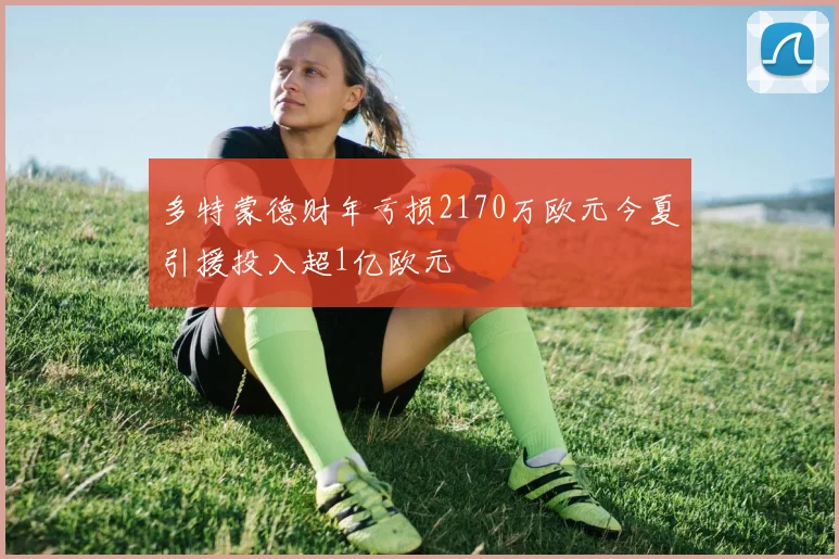 多特蒙德财年亏损2170万欧元今夏引援投入超1亿欧元