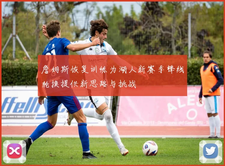 詹姆斯恢复训练为湖人新赛季锋线轮换提供新思路与挑战