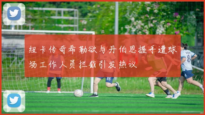 纽卡传奇希勒欲与丹伯恩握手遭球场工作人员拦截引发热议