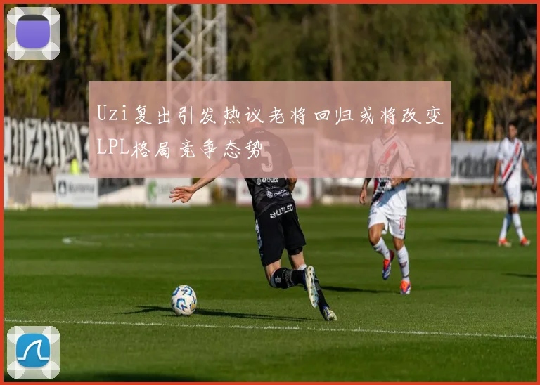 Uzi复出引发热议老将回归或将改变LPL格局竞争态势