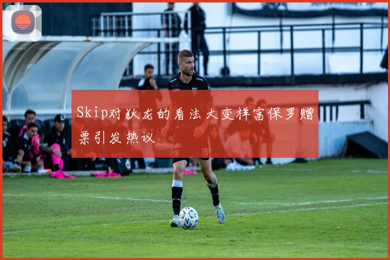 Skip对狄龙的看法大变样富保罗赠票引发热议