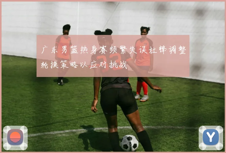 广东男篮热身赛频繁失误杜锋调整轮换策略以应对挑战