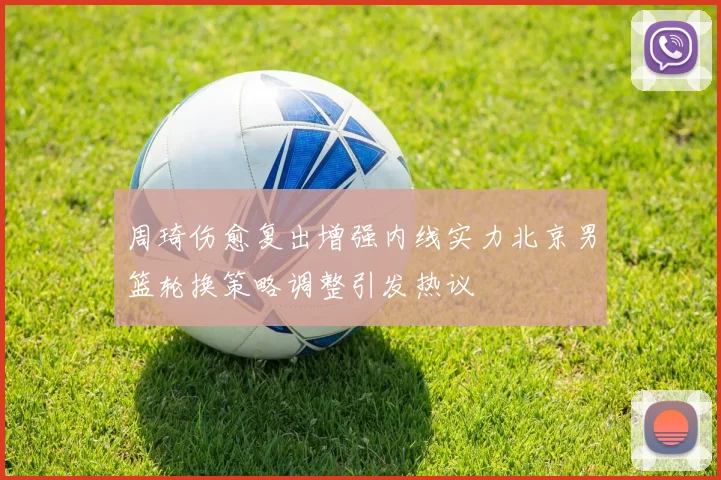周琦伤愈复出增强内线实力北京男篮轮换策略调整引发热议