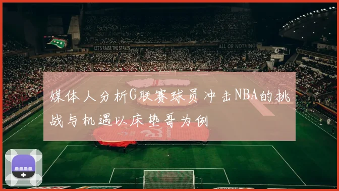 媒体人分析G联赛球员冲击NBA的挑战与机遇以床垫哥为例