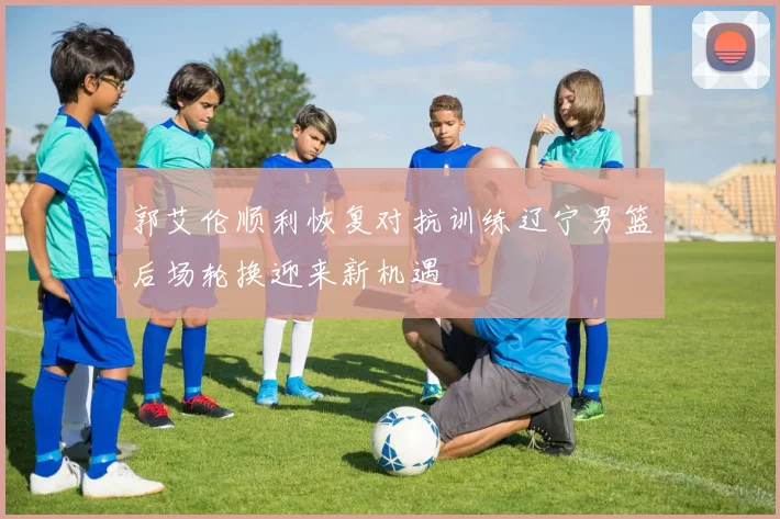 郭艾伦顺利恢复对抗训练辽宁男篮后场轮换迎来新机遇